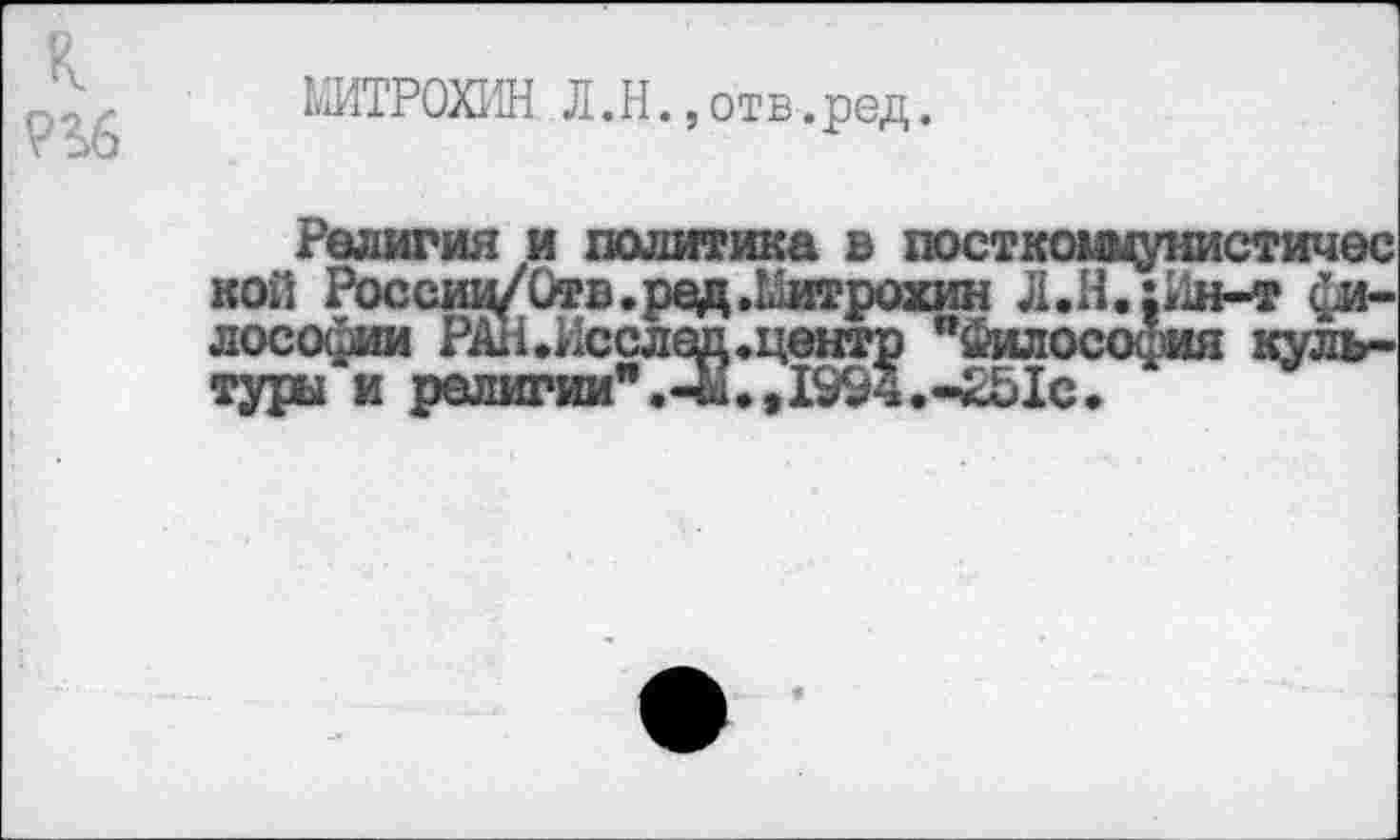 ﻿МИТРОХИН Л.Н.»отв.ред.
Религия и политика в посткоммунистичес кой Россвд/Отв.ред.Митрохин Л.Н.:Ин-т лософии РАН.Исслед.центр "ймлософия культуры и религии".^.,1994.-251с.